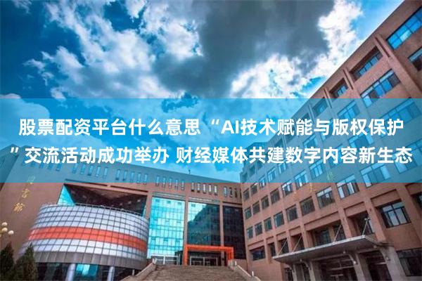 股票配资平台什么意思 “AI技术赋能与版权保护”交流活动成功举办 财经媒体共建数字内容新生态