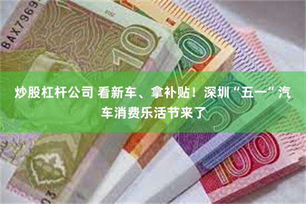 炒股杠杆公司 看新车、拿补贴！深圳“五一”汽车消费乐活节来了