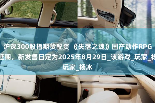 沪深300股指期货配资 《失落之魂》国产动作RPG再延期，新发售日定为2025年8月29日_该游戏_玩家_杨冰