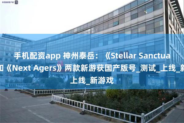 手机配资app 神州泰岳：《Stellar Sanctuary》和《Next Agers》两款新游获国产版号_测试_上线_新游戏