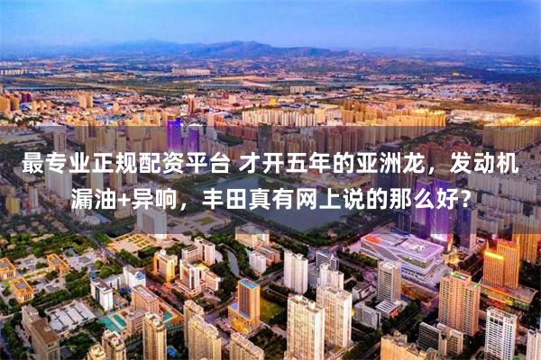 最专业正规配资平台 才开五年的亚洲龙，发动机漏油+异响，丰田真有网上说的那么好？