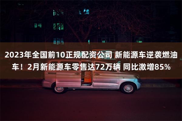 2023年全国前10正规配资公司 新能源车逆袭燃油车！2月新能源车零售达72万辆 同比激增85%