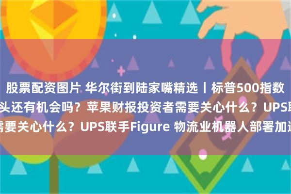 股票配资图片 华尔街到陆家嘴精选丨标普500指数今年已见顶？科技七巨头还有机会吗？苹果财报投资者需要关心什么？UPS联手Figure 物流业机器人部署加速