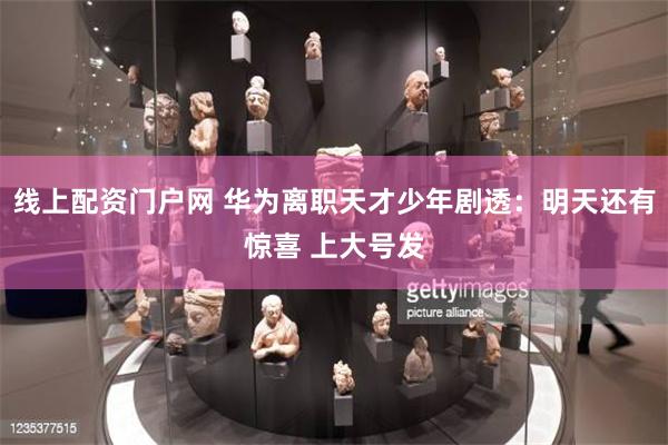 线上配资门户网 华为离职天才少年剧透：明天还有惊喜 上大号发
