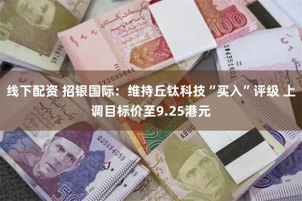 线下配资 招银国际：维持丘钛科技“买入”评级 上调目标价至9.25港元