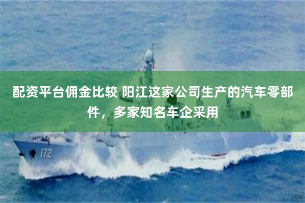 配资平台佣金比较 阳江这家公司生产的汽车零部件，多家知名车企采用