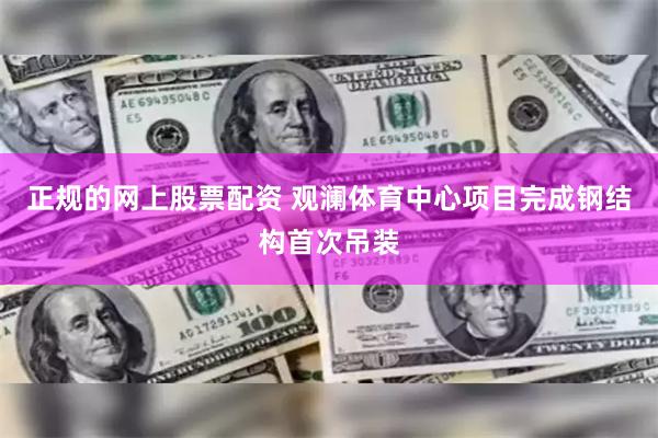 正规的网上股票配资 观澜体育中心项目完成钢结构首次吊装