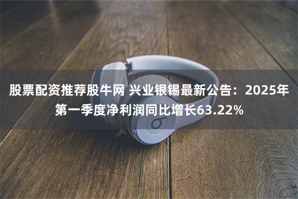 股票配资推荐股牛网 兴业银锡最新公告：2025年第一季度净利润同比增长63.22%