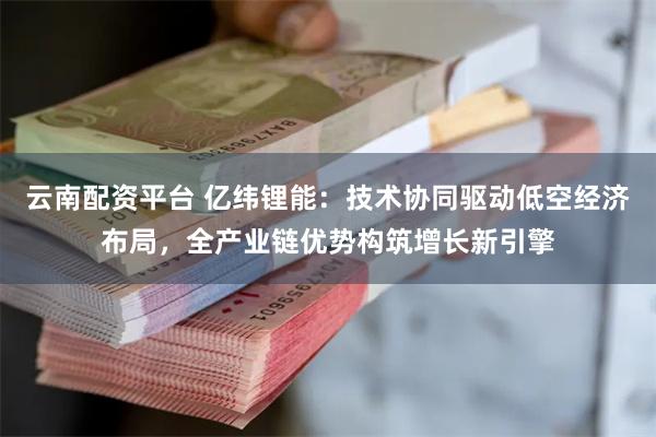 云南配资平台 亿纬锂能：技术协同驱动低空经济布局，全产业链优势构筑增长新引擎