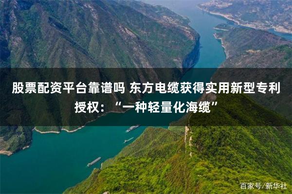 股票配资平台靠谱吗 东方电缆获得实用新型专利授权：“一种轻量化海缆”