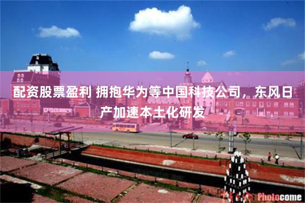 配资股票盈利 拥抱华为等中国科技公司，东风日产加速本土化研发