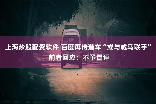 上海炒股配资软件 百度再传造车“或与威马联手” 前者回应：不予置评