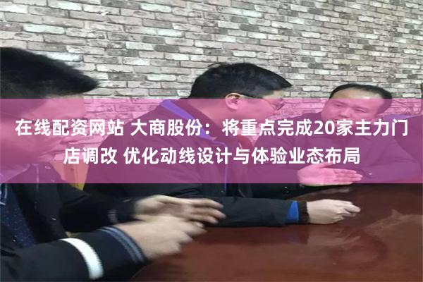 在线配资网站 大商股份：将重点完成20家主力门店调改 优化动线设计与体验业态布局