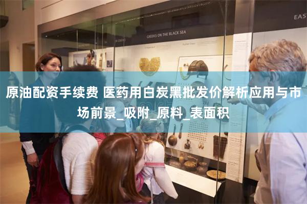 原油配资手续费 医药用白炭黑批发价解析应用与市场前景_吸附_原料_表面积