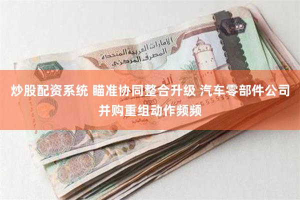 炒股配资系统 瞄准协同整合升级 汽车零部件公司并购重组动作频频