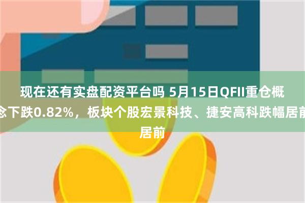 现在还有实盘配资平台吗 5月15日QFII重仓概念下跌0.82%，板块个股宏景科技、捷安高科跌幅居前
