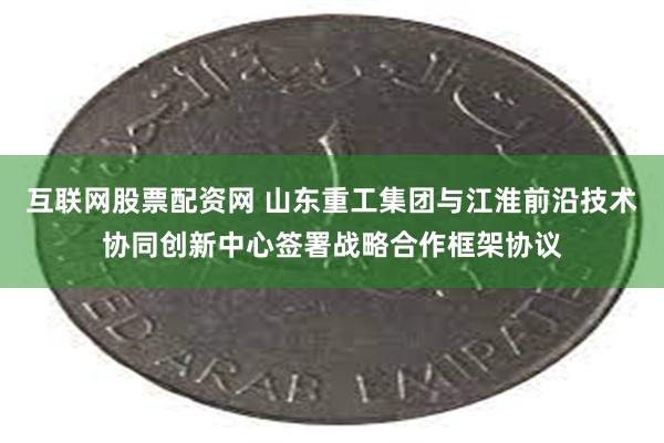 互联网股票配资网 山东重工集团与江淮前沿技术协同创新中心签署战略合作框架协议