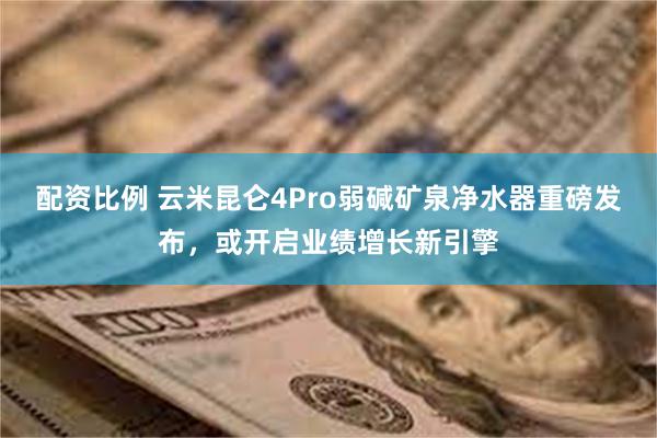 配资比例 云米昆仑4Pro弱碱矿泉净水器重磅发布，或开启业绩增长新引擎