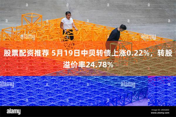 股票配资推荐 5月19日中贝转债上涨0.22%，转股溢价率24.78%