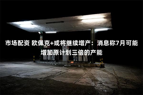 市场配资 欧佩克+或将继续增产：消息称7月可能增加原计划三倍的产能