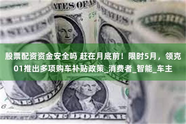 股票配资资金安全吗 赶在月底前！限时5月，领克01推出多项购车补贴政策_消费者_智能_车主