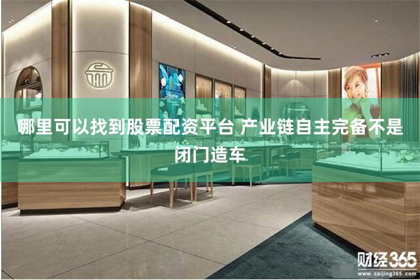 哪里可以找到股票配资平台 产业链自主完备不是闭门造车