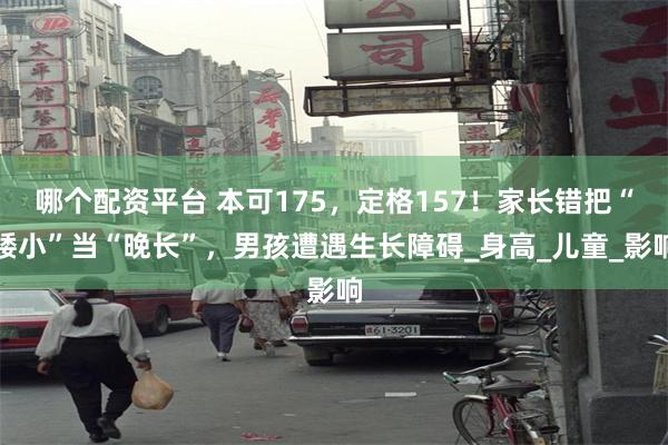 哪个配资平台 本可175，定格157！家长错把“矮小”当“晚长”，男孩遭遇生长障碍_身高_儿童_影响