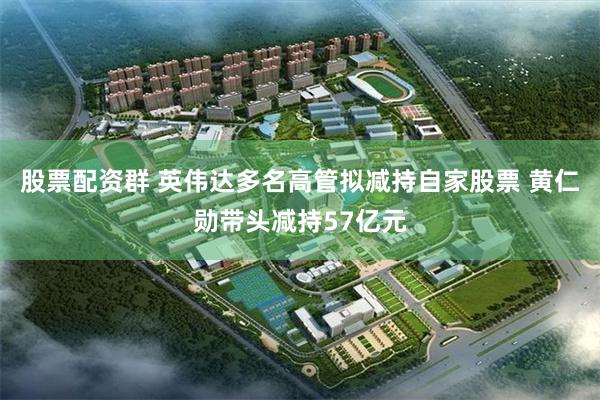 股票配资群 英伟达多名高管拟减持自家股票 黄仁勋带头减持57亿元