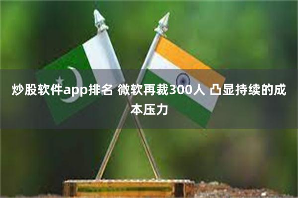 炒股软件app排名 微软再裁300人 凸显持续的成本压力