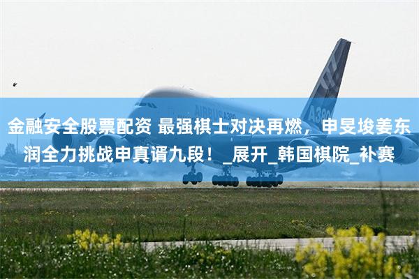 金融安全股票配资 最强棋士对决再燃，申旻埈姜东润全力挑战申真谞九段！_展开_韩国棋院_补赛