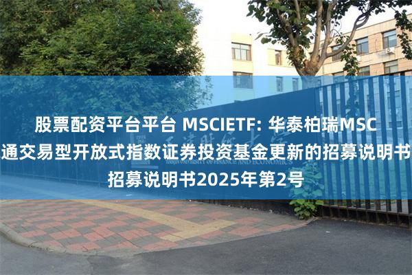 股票配资平台平台 MSCIETF: 华泰柏瑞MSCI中国A股国际通交易型开放式指数证券投资基金更新的招募说明书2025年第2号