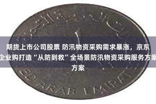 期货上市公司股票 防汛物资采购需求暴涨，京东企业购打造“从防到救”全场景防汛物资采购服务方案