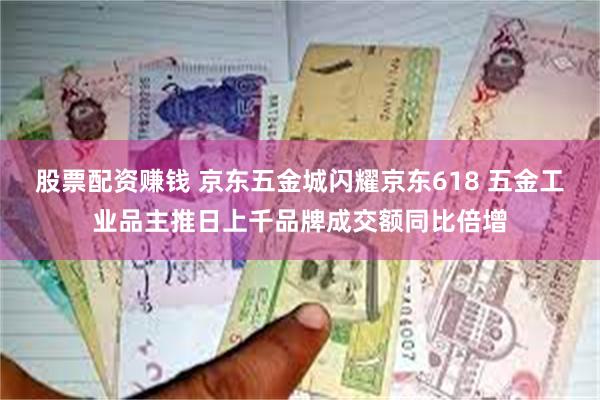 股票配资赚钱 京东五金城闪耀京东618 五金工业品主推日上千品牌成交额同比倍增