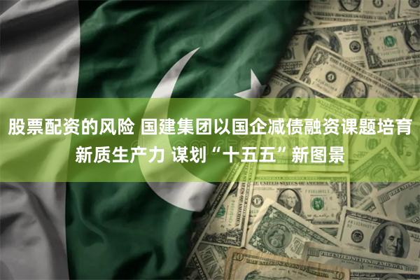 股票配资的风险 国建集团以国企减债融资课题培育新质生产力 谋划“十五五”新图景