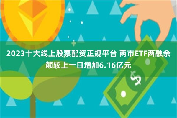 2023十大线上股票配资正规平台 两市ETF两融余额较上一日增加6.16亿元