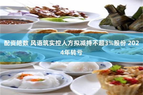 配资陪数 风语筑实控人方拟减持不超3%股份 2024年转亏