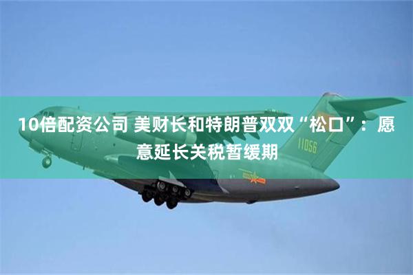 10倍配资公司 美财长和特朗普双双“松口”：愿意延长关税暂缓期
