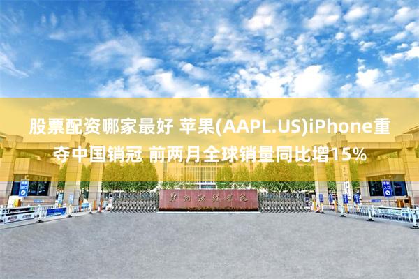 股票配资哪家最好 苹果(AAPL.US)iPhone重夺中国销冠 前两月全球销量同比增15%