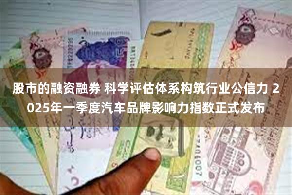 股市的融资融券 科学评估体系构筑行业公信力 2025年一季度汽车品牌影响力指数正式发布
