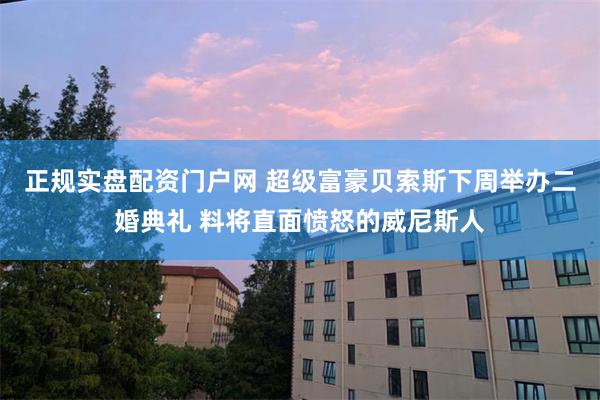 正规实盘配资门户网 超级富豪贝索斯下周举办二婚典礼 料将直面愤怒的威尼斯人