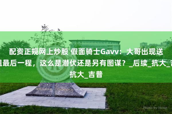 配资正规网上炒股 假面骑士Gavv：大哥出现送大姐最后一程，这么是潜伏还是另有图谋？_后续_抗大_吉普
