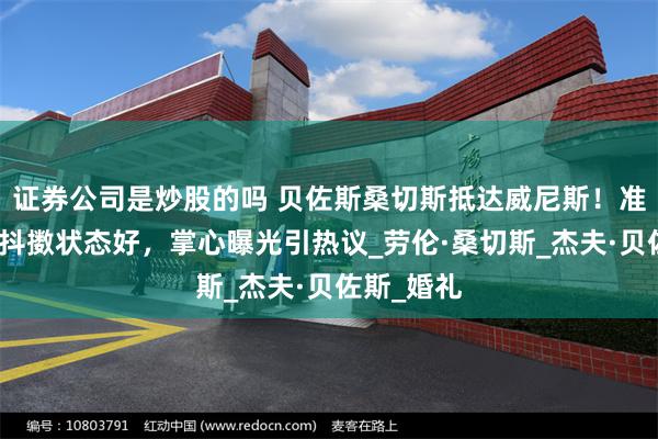 证券公司是炒股的吗 贝佐斯桑切斯抵达威尼斯！准新娘精神抖擞状态好，掌心曝光引热议_劳伦·桑切斯_杰夫·贝佐斯_婚礼
