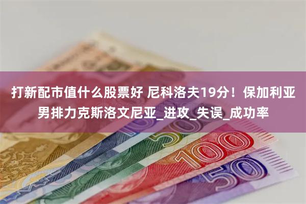 打新配市值什么股票好 尼科洛夫19分！保加利亚男排力克斯洛文尼亚_进攻_失误_成功率